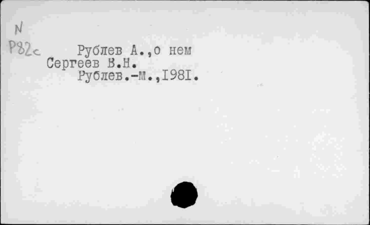 ﻿н
Рублев А.,о нем Сергеев В.Н.
Рублев.-м.,1981.